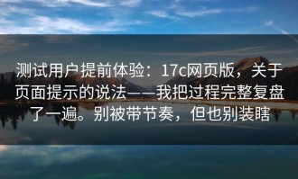 测试用户提前体验：17c网页版，关于页面提示的说法——我把过程完整复盘了一遍。别被带节奏，但也别装瞎