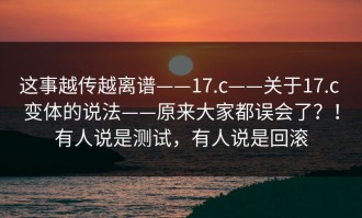 这事越传越离谱——17.c——关于17.c 变体的说法——原来大家都误会了？！有人说是测试，有人说是回滚