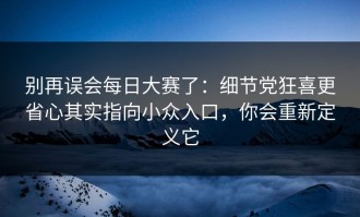 别再误会每日大赛了：细节党狂喜更省心其实指向小众入口，你会重新定义它