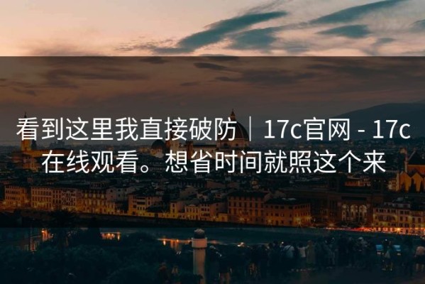 看到这里我直接破防｜17c官网 - 17c在线观看。想省时间就照这个来