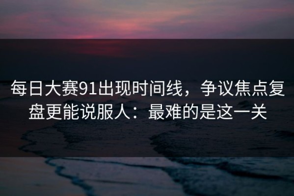 每日大赛91出现时间线，争议焦点复盘更能说服人：最难的是这一关