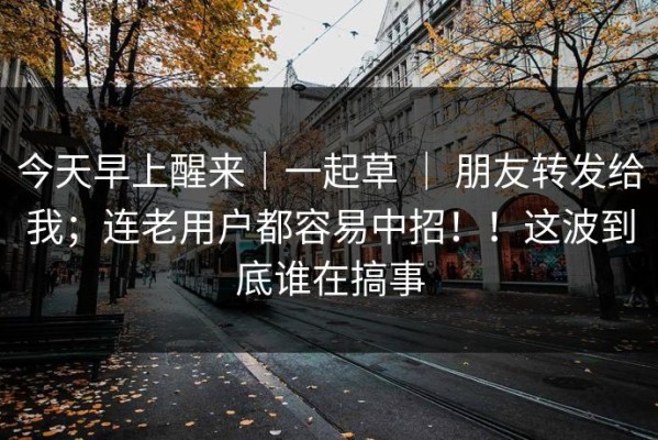 今天早上醒来｜一起草 ｜ 朋友转发给我；连老用户都容易中招！！这波到底谁在搞事