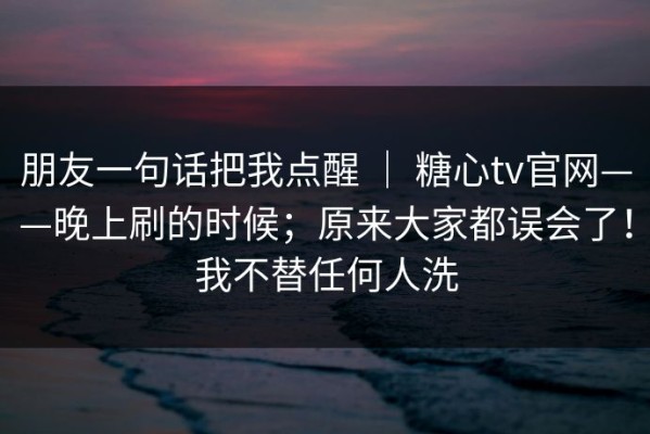 朋友一句话把我点醒 ｜ 糖心tv官网——晚上刷的时候；原来大家都误会了！我不替任何人洗