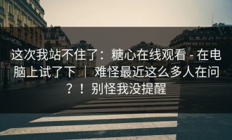 这次我站不住了：糖心在线观看 - 在电脑上试了下 ｜ 难怪最近这么多人在问？！别怪我没提醒