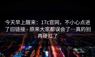 今天早上醒来：17c官网，不小心点进了旧链接 - 原来大家都误会了…真的别再硬扛了