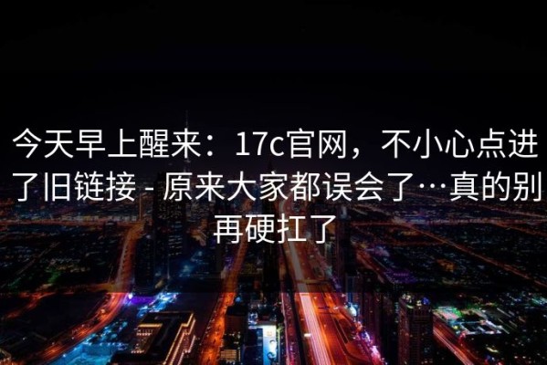 今天早上醒来：17c官网，不小心点进了旧链接 - 原来大家都误会了…真的别再硬扛了