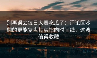别再误会每日大赛吃瓜了：评论区吵翻的更能复盘其实指向时间线，这波值得收藏