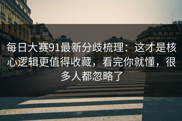 每日大赛91最新分歧梳理：这才是核心逻辑更值得收藏，看完你就懂，很多人都忽略了