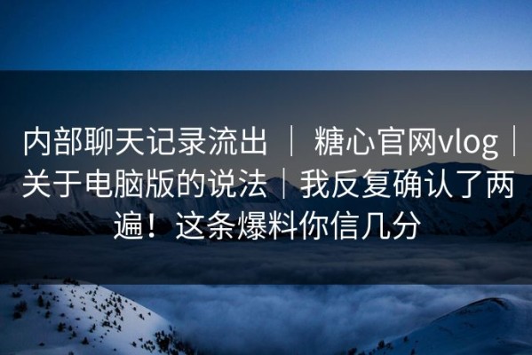 内部聊天记录流出 ｜ 糖心官网vlog｜关于电脑版的说法｜我反复确认了两遍！这条爆料你信几分