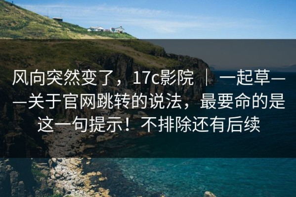 风向突然变了，17c影院 ｜ 一起草——关于官网跳转的说法，最要命的是这一句提示！不排除还有后续