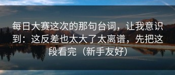 每日大赛这次的那句台词，让我意识到：这反差也太大了太离谱，先把这段看完（新手友好）