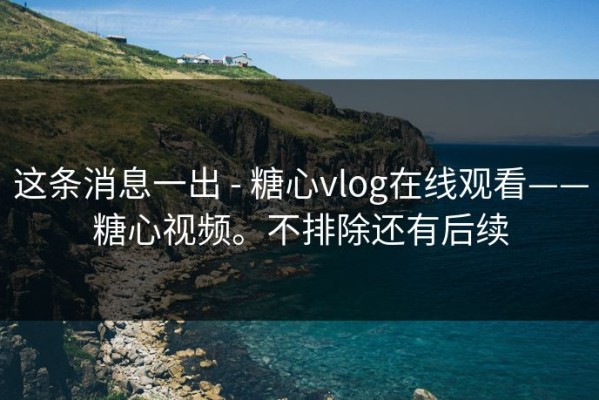 这条消息一出 - 糖心vlog在线观看——糖心视频。不排除还有后续