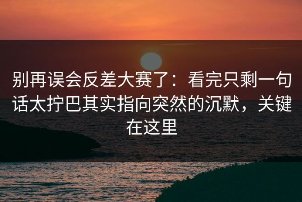 别再误会反差大赛了：看完只剩一句话太拧巴其实指向突然的沉默，关键在这里