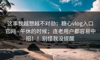 这事我越想越不对劲；糖心vlog入口官网 - 午休的时候；连老用户都容易中招！！别怪我没提醒