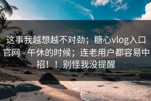 这事我越想越不对劲；糖心vlog入口官网 - 午休的时候；连老用户都容易中招！！别怪我没提醒