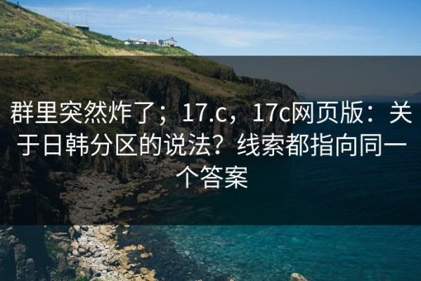 群里突然炸了；17.c，17c网页版：关于日韩分区的说法？线索都指向同一个答案