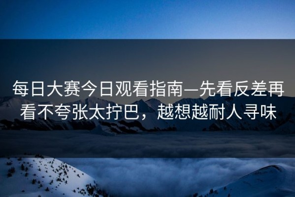 每日大赛今日观看指南—先看反差再看不夸张太拧巴，越想越耐人寻味
