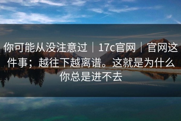 你可能从没注意过｜17c官网｜官网这件事；越往下越离谱。这就是为什么你总是进不去