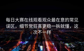 每日大赛在线观看观众最在意的常见误区，细节党狂喜更稳一拆就懂，这次不一样
