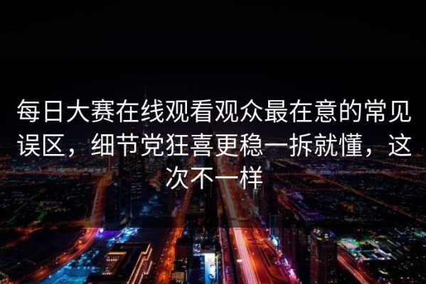 每日大赛在线观看观众最在意的常见误区，细节党狂喜更稳一拆就懂，这次不一样
