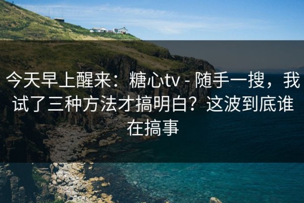 今天早上醒来：糖心tv - 随手一搜，我试了三种方法才搞明白？这波到底谁在搞事