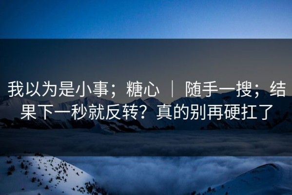 我以为是小事；糖心 ｜ 随手一搜；结果下一秒就反转？真的别再硬扛了