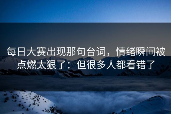 每日大赛出现那句台词，情绪瞬间被点燃太狠了：但很多人都看错了