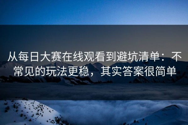 从每日大赛在线观看到避坑清单：不常见的玩法更稳，其实答案很简单