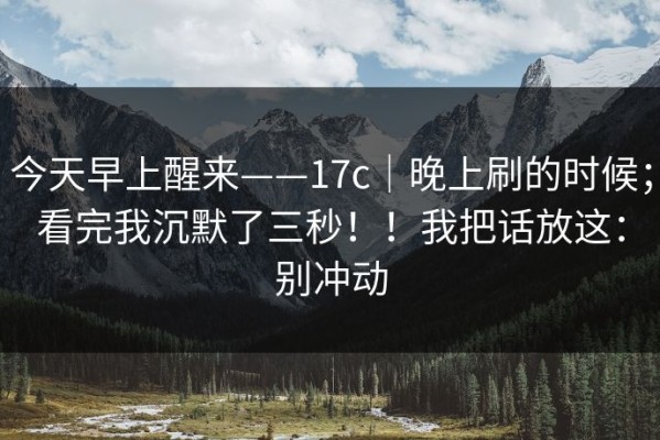 今天早上醒来——17c｜晚上刷的时候；看完我沉默了三秒！！我把话放这：别冲动