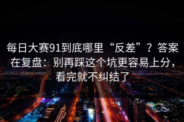 每日大赛91到底哪里“反差”？答案在复盘：别再踩这个坑更容易上分，看完就不纠结了