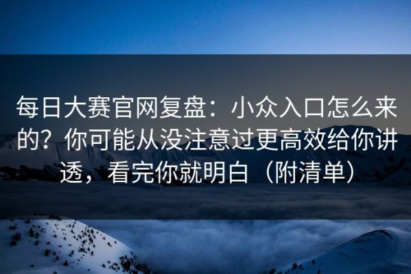 每日大赛官网复盘：小众入口怎么来的？你可能从没注意过更高效给你讲透，看完你就明白（附清单）