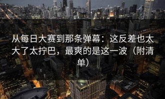 从每日大赛到那条弹幕：这反差也太大了太拧巴，最爽的是这一波（附清单）