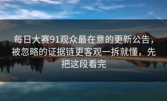 每日大赛91观众最在意的更新公告，被忽略的证据链更客观一拆就懂，先把这段看完