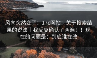 风向突然变了：17c网站：关于搜索结果的说法｜我反复确认了两遍！！现在的问题是：到底谁在改