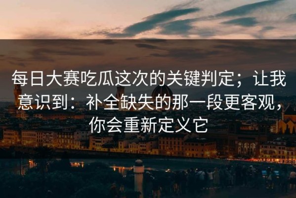 每日大赛吃瓜这次的关键判定；让我意识到：补全缺失的那一段更客观，你会重新定义它