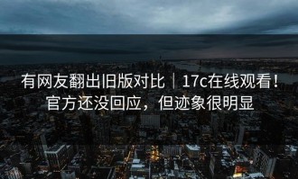 有网友翻出旧版对比｜17c在线观看！官方还没回应，但迹象很明显