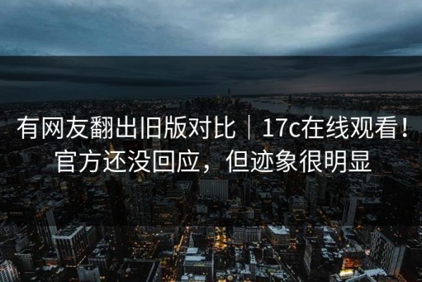 有网友翻出旧版对比｜17c在线观看！官方还没回应，但迹象很明显
