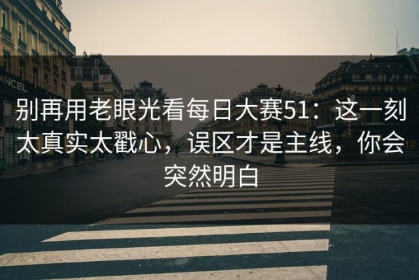 别再用老眼光看每日大赛51：这一刻太真实太戳心，误区才是主线，你会突然明白