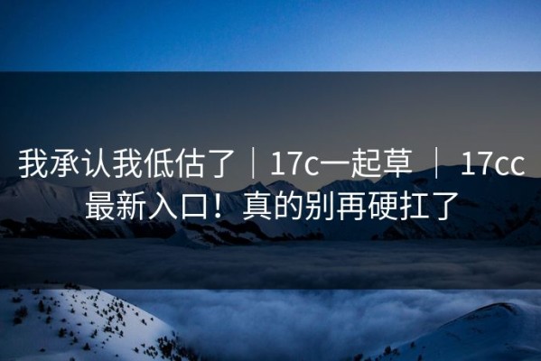 我承认我低估了｜17c一起草 ｜ 17cc最新入口！真的别再硬扛了