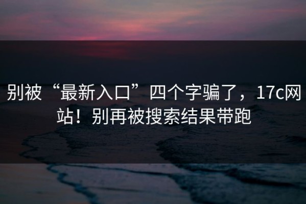 别被“最新入口”四个字骗了，17c网站！别再被搜索结果带跑