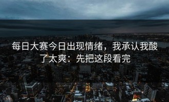 每日大赛今日出现情绪，我承认我酸了太爽：先把这段看完
