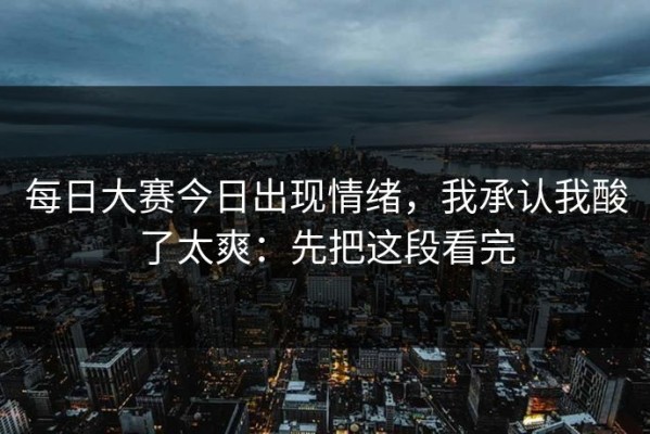 每日大赛今日出现情绪，我承认我酸了太爽：先把这段看完