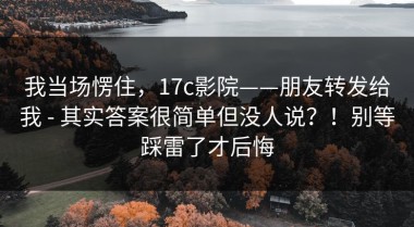 我当场愣住，17c影院——朋友转发给我 - 其实答案很简单但没人说？！别等踩雷了才后悔