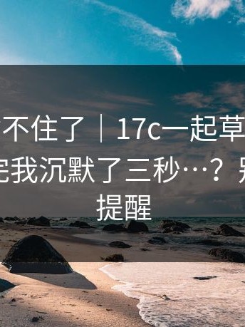 这次我站不住了｜17c一起草；随手一搜；看完我沉默了三秒…？别怪我没提醒
