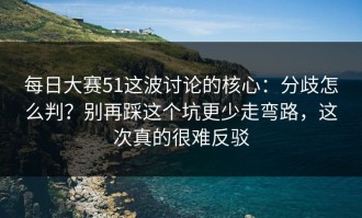 每日大赛51这波讨论的核心：分歧怎么判？别再踩这个坑更少走弯路，这次真的很难反驳