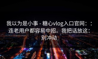 我以为是小事 - 糖心vlog入口官网：：连老用户都容易中招。我把话放这：别冲动