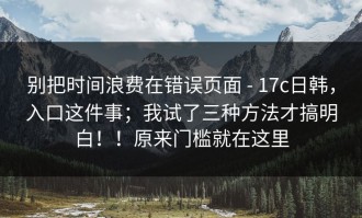 别把时间浪费在错误页面 - 17c日韩，入口这件事；我试了三种方法才搞明白！！原来门槛就在这里