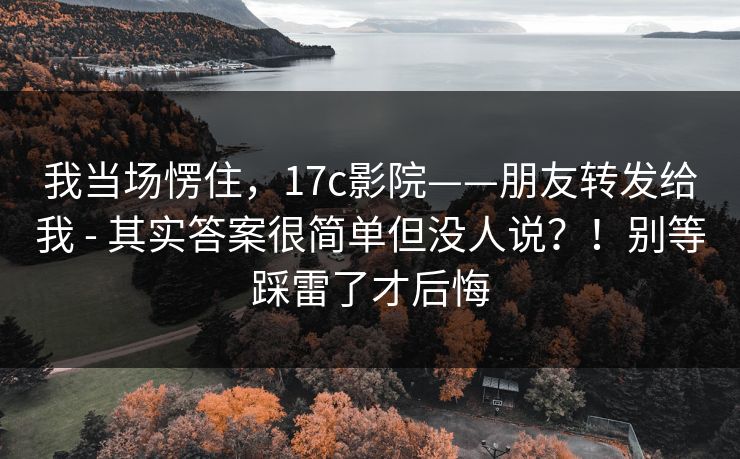 我当场愣住,17c影院——朋友转发给我 - 其实答案很简单但没人说?!别等踩雷了才后悔 我当场愣住,17c影院——朋友转发给我 - 其实答案很简单但没人说?!别等踩雷了才后悔