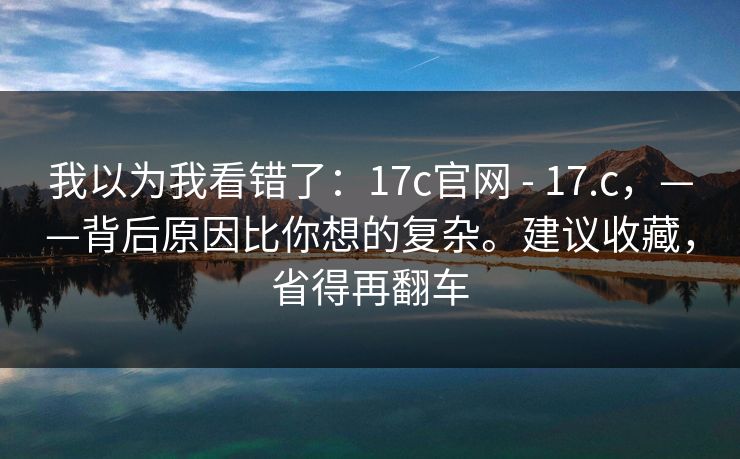 我以为我看错了：17c官网 - 17.c，——背后原因比你想的复杂。建议收藏，省得再翻车