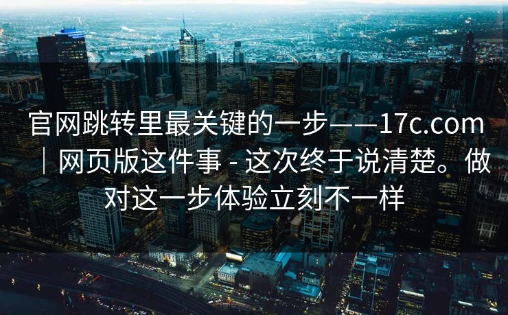 官网跳转里最关键的一步——17c.com｜网页版这件事 - 这次终于说清楚。做对这一步体验立刻不一样